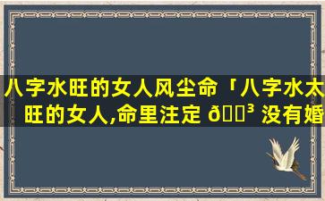八字水旺的女人风尘命「八字水太旺的女人,命里注定 🐳 没有婚姻」